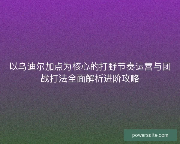 以乌迪尔加点为核心的打野节奏运营与团战打法全面解析进阶攻略