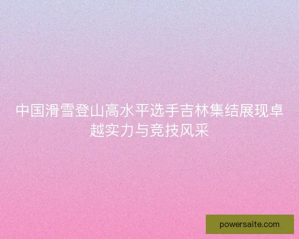 中国滑雪登山高水平选手吉林集结展现卓越实力与竞技风采