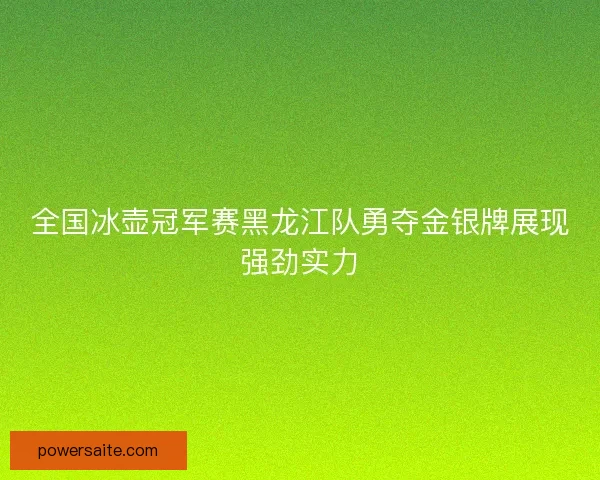 全国冰壶冠军赛黑龙江队勇夺金银牌展现强劲实力