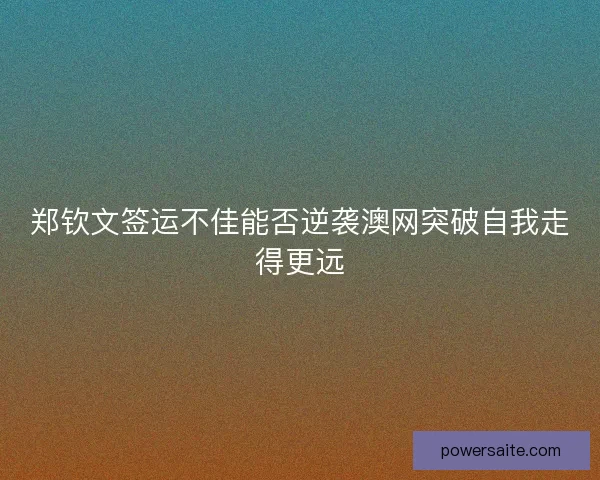 郑钦文签运不佳能否逆袭澳网突破自我走得更远