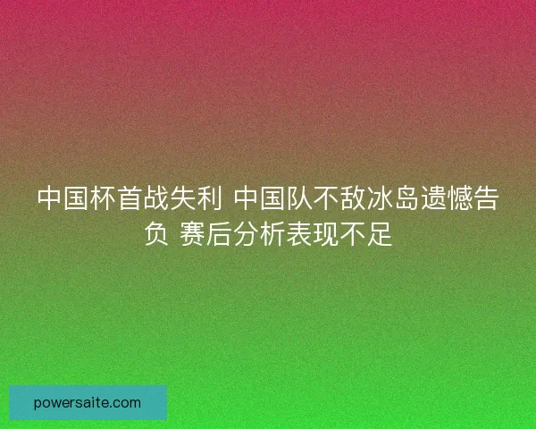 中国杯首战失利 中国队不敌冰岛遗憾告负 赛后分析表现不足
