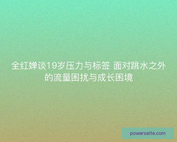 全红婵谈19岁压力与标签 面对跳水之外的流量困扰与成长困境