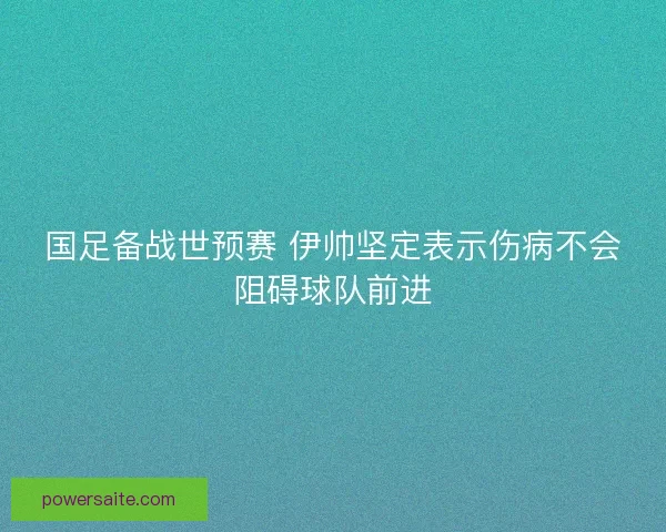 国足备战世预赛 伊帅坚定表示伤病不会阻碍球队前进