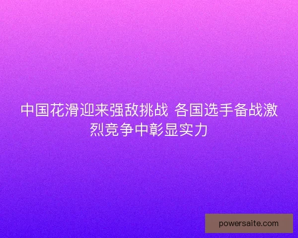 中国花滑迎来强敌挑战 各国选手备战激烈竞争中彰显实力