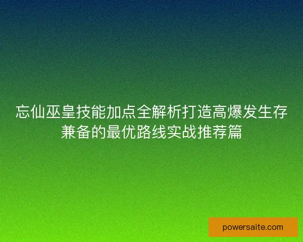 忘仙巫皇技能加点全解析打造高爆发生存兼备的最优路线实战推荐篇